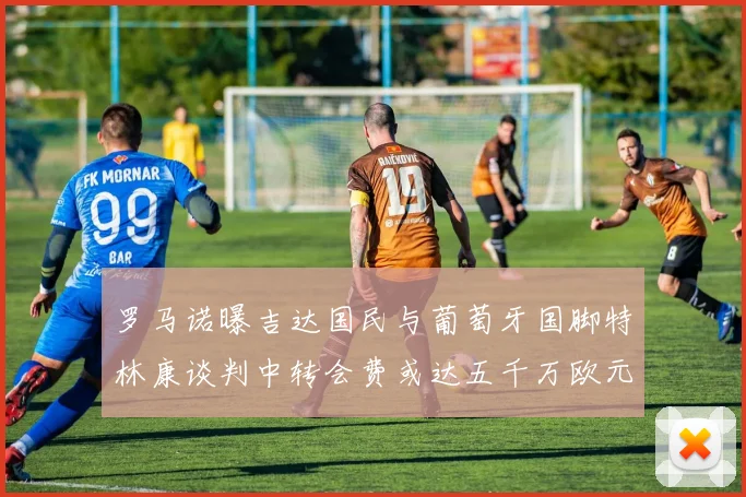 罗马诺曝吉达国民与葡萄牙国脚特林康谈判中转会费或达五千万欧元