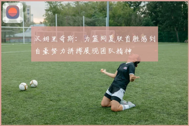 汉姆里奇斯：为篮网夏联首胜感到自豪努力拼搏展现团队精神
