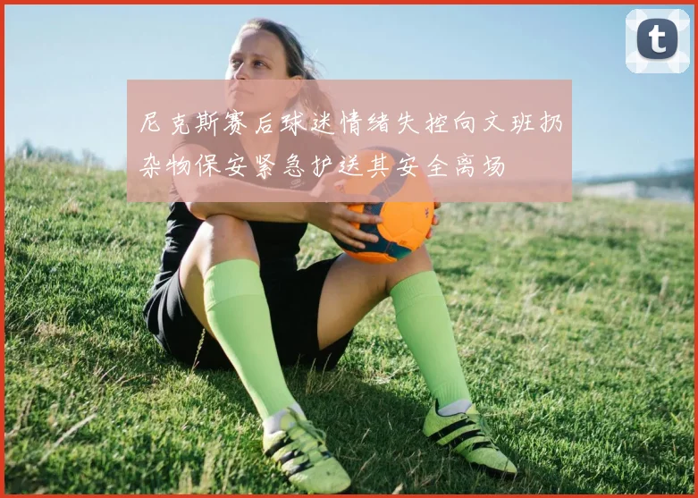 尼克斯赛后球迷情绪失控向文班扔杂物保安紧急护送其安全离场