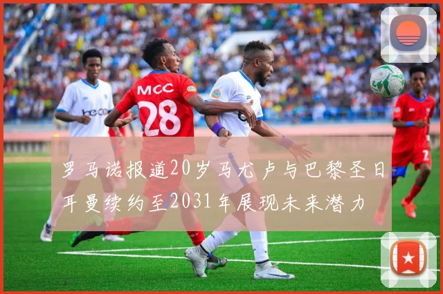 罗马诺报道20岁马尤卢与巴黎圣日耳曼续约至2031年展现未来潜力