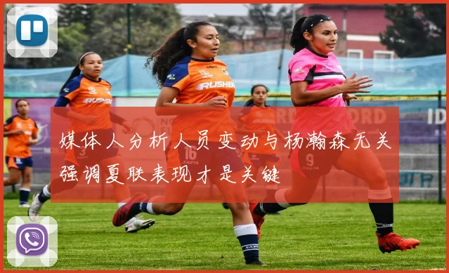 媒体人分析人员变动与杨瀚森无关强调夏联表现才是关键