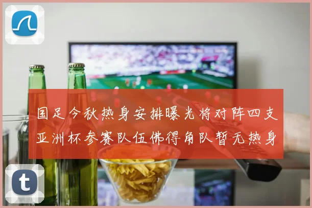 国足今秋热身安排曝光将对阵四支亚洲杯参赛队伍佛得角队暂无热身计划