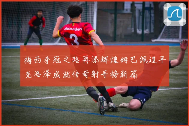 梅西夺冠之路再添辉煌姆巴佩追平克洛泽成就传奇射手榜新篇