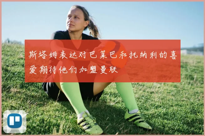 斯塔姆表达对巴莱巴和托纳利的喜爱期待他们加盟曼联