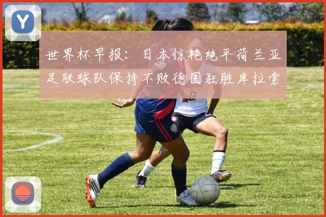 世界杯早报：日本惊艳绝平荷兰亚足联球队保持不败德国狂胜库拉索