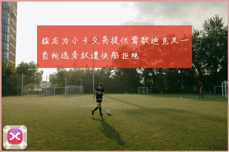猛龙为小卡交易提供莺歌迪克及一首轮选秀权遭快船拒绝